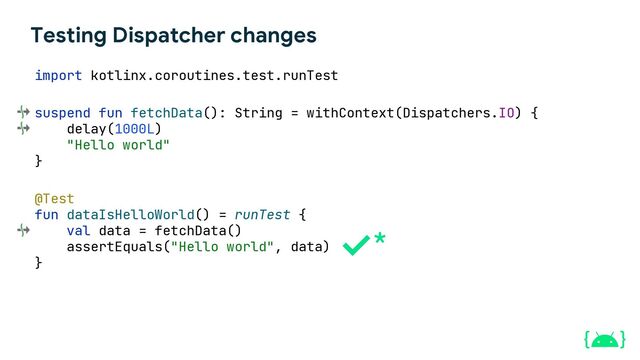 Testing Dispatcher changes
suspend fun fetchData(): String = withContext(Dispatchers.IO) {
delay(1000L)
"Hello world"
}
@Test
fun dataIsHelloWorld() = runTest {
val data = fetchData()
assertEquals("Hello world", data)
}
import kotlinx.coroutines.test.runTest
*
