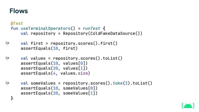 Flows
@Test
fun useTerminalOperators() = runTest {
val repository = Repository(ColdFakeDataSource())
val first = repository.scores().first()
assertEquals(10, first)
val values = repository.scores().toList()
assertEquals(10, values[0])
assertEquals(20, values[1])
assertEquals(4, values.size)
val someValues = repository.scores().take(2).toList()
assertEquals(10, someValues[0])
assertEquals(20, someValues[1])
}
