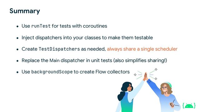 Summary
● Use runTest for tests with coroutines
● Inject dispatchers into your classes to make them testable
● Create TestDispatchers as needed, always share a single scheduler
● Replace the Main dispatcher in unit tests (also simplifies sharing!)
● Use backgroundScope to create Flow collectors

