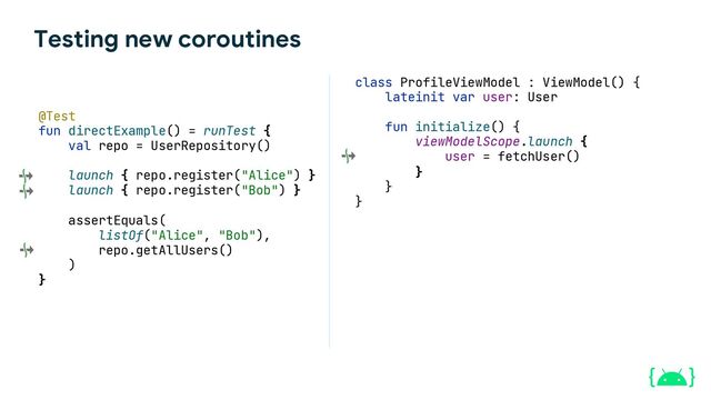Testing new coroutines
class ProfileViewModel : ViewModel() {
lateinit var user: User
fun initialize() {
viewModelScope.launch {
user = fetchUser()
}
}
}
@Test
fun directExample() = runTest {
val repo = UserRepository()
launch { repo.register("Alice") }
launch { repo.register("Bob") }
assertEquals(
listOf("Alice", "Bob"),
repo.getAllUsers()
)
}
