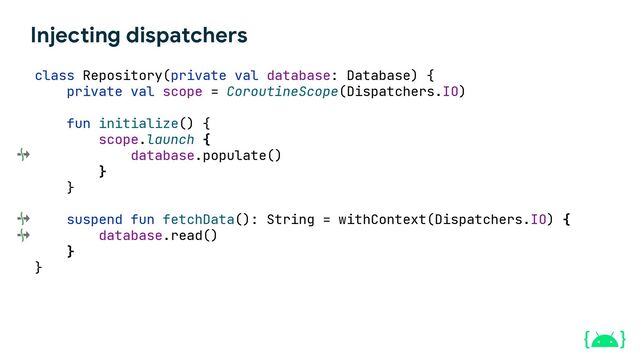 Injecting dispatchers
class Repository(private val database: Database) {
private val scope = CoroutineScope(Dispatchers.IO)
fun initialize() {
scope.launch {
database.populate()
}
}
suspend fun fetchData(): String = withContext(Dispatchers.IO) {
database.read()
}
}
