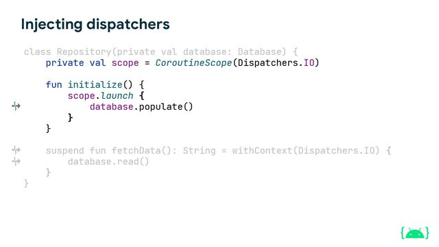 Injecting dispatchers
class Repository(private val database: Database) {
private val scope = CoroutineScope(Dispatchers.IO)
fun initialize() {
scope.launch {
database.populate()
}
}
suspend fun fetchData(): String = withContext(Dispatchers.IO) {
database.read()
}
}
