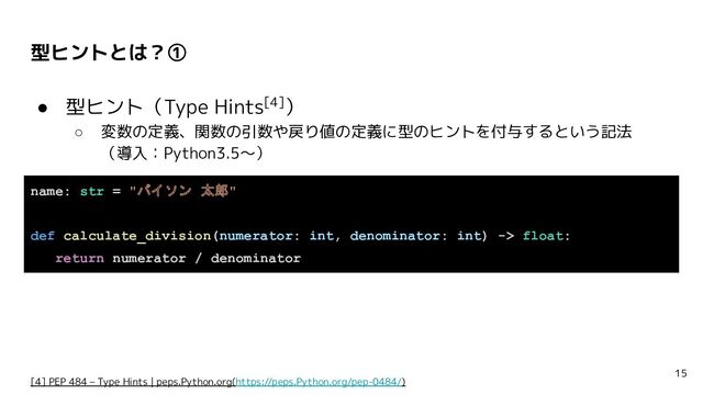 型ヒントとは？①
● 型ヒント（Type Hints[4]）
○ 変数の定義、関数の引数や戻り値の定義に型のヒントを付与するという記法
（導入：Python3.5〜）
15
[4] PEP 484 – Type Hints | peps.Python.org(https://peps.Python.org/pep-0484/)
name: str = "パイソン 太郎"
def calculate_division(numerator: int, denominator: int) -> float:
return numerator / denominator
