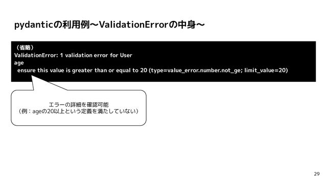 pydanticの利用例〜ValidationErrorの中身〜
29
（省略）
ValidationError: 1 validation error for User
age
ensure this value is greater than or equal to 20 (type=value_error.number.not_ge; limit_value=20)
エラーの詳細を確認可能
（例：ageの20以上という定義を満たしていない）
