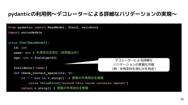 pydanticの利用例〜デコレーターによる詳細なバリデーションの実現〜
30
from pydantic import BaseModel, Field, validator
import unicodedata
class User(BaseModel):
id: int
name: str # 半角空白を含む（※前後以外）
age: int = Field(ge=20)
@validator("name")
def check_contain_space(cls, v):
if " " not in v.strip(): # 前後の半角空白を無視
raise ValueError("ensure this value contains spaces")
return v.strip() # 前後の半角空白を削除
デコレーターによる詳細な
バリデーションの実現も可能
（例：半角空白を含むかを判定）

