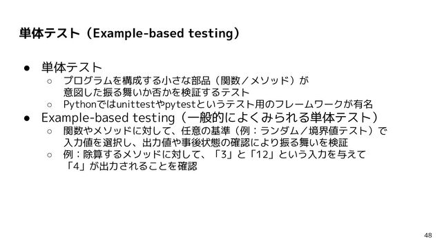単体テスト（Example-based testing）
● 単体テスト
○ プログラムを構成する小さな部品（関数／メソッド）が
意図した振る舞いか否かを検証するテスト
○ Pythonではunittestやpytestというテスト用のフレームワークが有名
● Example-based testing（一般的によくみられる単体テスト）
○ 関数やメソッドに対して、任意の基準（例：ランダム／境界値テスト）で
入力値を選択し、出力値や事後状態の確認により振る舞いを検証
○ 例：除算するメソッドに対して、「3」と「12」という入力を与えて
「4」が出力されることを確認
48
