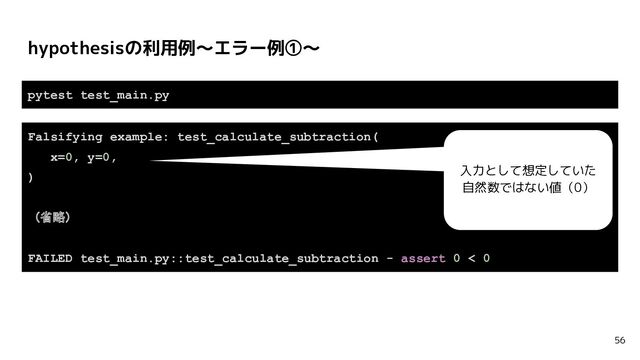 hypothesisの利用例〜エラー例①〜
56
pytest test_main.py
Falsifying example: test_calculate_subtraction(
x=0, y=0,
)
（省略）
FAILED test_main.py::test_calculate_subtraction - assert 0 < 0
入力として想定していた
自然数ではない値（0）
