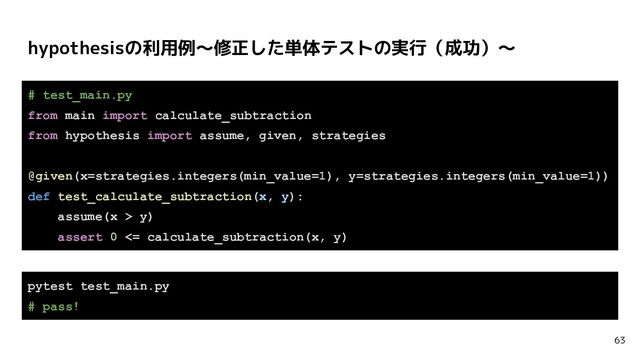 hypothesisの利用例〜修正した単体テストの実行（成功）〜
63
# test_main.py
from main import calculate_subtraction
from hypothesis import assume, given, strategies
@given(x=strategies.integers(min_value=1), y=strategies.integers(min_value=1))
def test_calculate_subtraction(x, y):
assume(x > y)
assert 0 <= calculate_subtraction(x, y)
pytest test_main.py
# pass!
