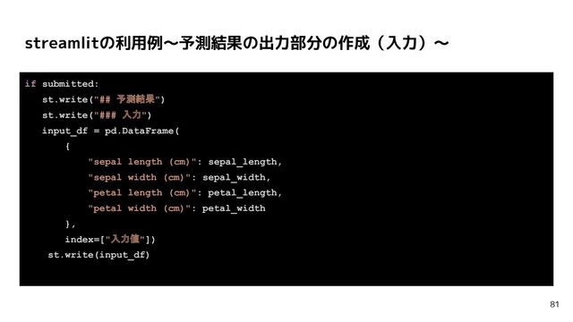 if submitted:
st.write("## 予測結果")
st.write("### 入力")
input_df = pd.DataFrame(
{
"sepal length (cm)": sepal_length,
"sepal width (cm)": sepal_width,
"petal length (cm)": petal_length,
"petal width (cm)": petal_width
},
index=["入力値"])
st.write(input_df)
streamlitの利用例〜予測結果の出力部分の作成（入力）〜
81
