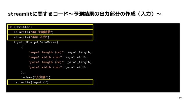 if submitted:
st.write("## 予測結果")
st.write("### 入力")
input_df = pd.DataFrame(
{
"sepal length (cm)": sepal_length,
"sepal width (cm)": sepal_width,
"petal length (cm)": petal_length,
"petal width (cm)": petal_width
},
index=["入力値"])
st.write(input_df)
streamlitに関するコード〜予測結果の出力部分の作成（入力）〜
92
