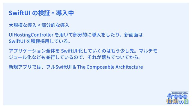 　
SwiftUI の検証‧導⼊中
⼤規模な導⼊ < 部分的な導⼊
UIHostingController を⽤いて部分的に導⼊をしたり、新画⾯は
SwiftUI を積極採⽤している。
アプリケーション全体を SwiftUI 化していくのはもう少し先。マルチモ
ジュール化なども並⾏しているので、それが落ちてついてから。
新規アプリでは、フルSwiftUI & The Composable Architecture

