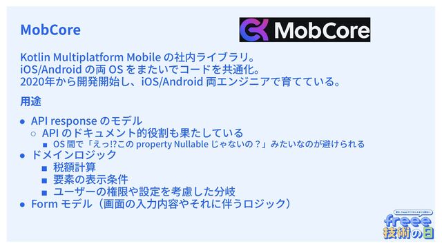 　
MobCore
Kotlin Multiplatform Mobile の社内ライブラリ。
iOS/Android の両 OS をまたいでコードを共通化。
2020年から開発開始し、iOS/Android 両エンジニアで育てている。
⽤途
● API response のモデル
○ API のドキュメント的役割も果たしている
■ OS 間で「えっ!?この property Nullable じゃないの？」みたいなのが避けられる
● ドメインロジック
■ 税額計算
■ 要素の表⽰条件
■ ユーザーの権限や設定を考慮した分岐
● Form モデル（画⾯の⼊⼒内容やそれに伴うロジック）
