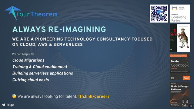 ALWAYS RE-IMAGINING
WE ARE A PIONEERING TECHNOLOGY CONSULTANCY FOCUSED
ON CLOUD, AWS & SERVERLESS
loige
😇 We are always looking for talent: fth.link/careers
We can help with:
Cloud Migrations
Training & Cloud enablement
Building serverless applications
Cutting cloud costs
15
