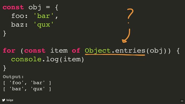 const obj = {
foo: 'bar',
baz: 'qux'
}
for (const item of Object.entries(obj)) {
console.log(item)
}
loige
Output:
[ 'foo', 'bar' ]
[ 'baz', 'qux' ]
23
