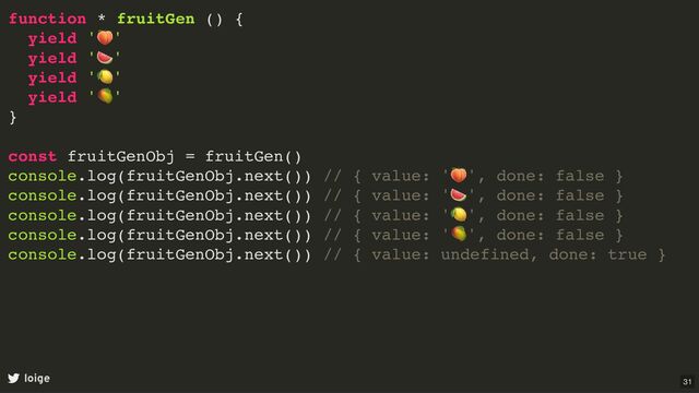function * fruitGen () {
yield '
🍑
'
yield '
🍉
'
yield '
🍋
'
yield '
🥭
'
}
const fruitGenObj = fruitGen()
console.log(fruitGenObj.next()) // { value: '
🍑
', done: false }
console.log(fruitGenObj.next()) // { value: '
🍉
', done: false }
console.log(fruitGenObj.next()) // { value: '
🍋
', done: false }
console.log(fruitGenObj.next()) // { value: '
🥭
', done: false }
console.log(fruitGenObj.next()) // { value: undefined, done: true }
loige 31
