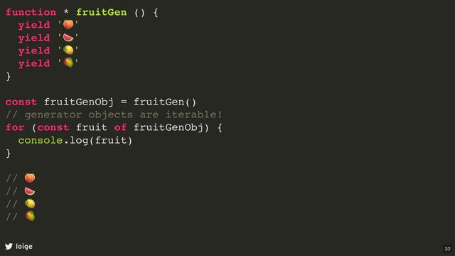 function * fruitGen () {
yield '
🍑
'
yield '
🍉
'
yield '
🍋
'
yield '
🥭
'
}
const fruitGenObj = fruitGen()
// generator objects are iterable!
for (const fruit of fruitGenObj) {
console.log(fruit)
}
//
🍑
//
🍉
//
🍋
//
🥭
loige 32
