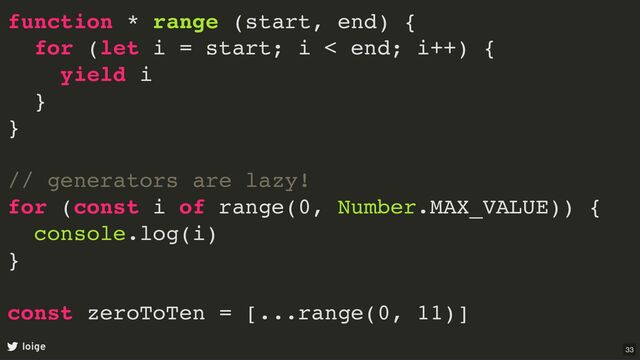 function * range (start, end) {
for (let i = start; i < end; i++) {
yield i
}
}
// generators are lazy!
for (const i of range(0, Number.MAX_VALUE)) {
console.log(i)
}
const zeroToTen = [...range(0, 11)]
loige 33
