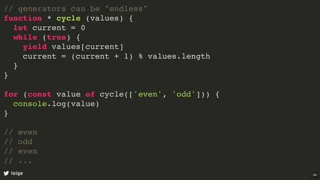 // generators can be "endless"
function * cycle (values) {
let current = 0
while (true) {
yield values[current]
current = (current + 1) % values.length
}
}
for (const value of cycle(['even', 'odd'])) {
console.log(value)
}
// even
// odd
// even
// ...
loige 34
