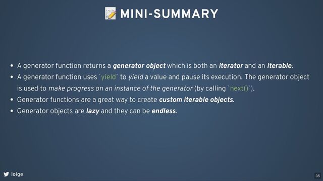 📝 MINI-SUMMARY
loige
A generator function returns a generator object which is both an iterator and an iterable.
A generator function uses `yield` to yield a value and pause its execution. The generator object
is used to make progress on an instance of the generator (by calling `next()`).
Generator functions are a great way to create custom iterable objects.
Generator objects are lazy and they can be endless.
35
