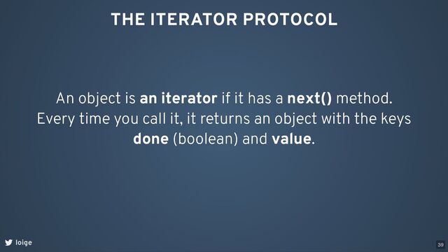 THE ITERATOR PROTOCOL
An object is an iterator if it has a next() method.
Every time you call it, it returns an object with the keys
done (boolean) and value.
loige 39
