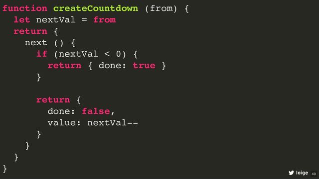 function createCountdown (from) {
let nextVal = from
return {
next () {
if (nextVal < 0) {
return { done: true }
}
return {
done: false,
value: nextVal--
}
}
}
}
loige 40
