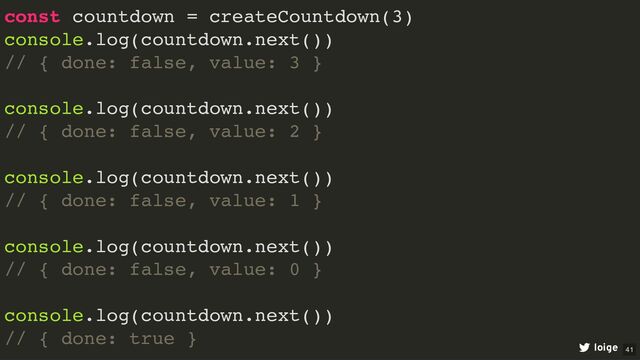 const countdown = createCountdown(3)
console.log(countdown.next())
// { done: false, value: 3 }
console.log(countdown.next())
// { done: false, value: 2 }
console.log(countdown.next())
// { done: false, value: 1 }
console.log(countdown.next())
// { done: false, value: 0 }
console.log(countdown.next())
// { done: true }
loige 41

