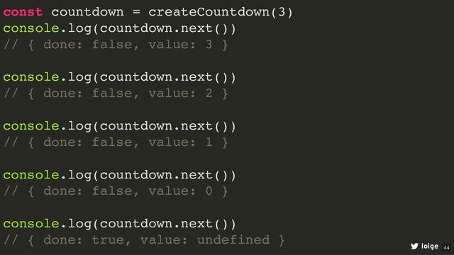 const countdown = createCountdown(3)
console.log(countdown.next())
// { done: false, value: 3 }
console.log(countdown.next())
// { done: false, value: 2 }
console.log(countdown.next())
// { done: false, value: 1 }
console.log(countdown.next())
// { done: false, value: 0 }
console.log(countdown.next())
// { done: true, value: undefined }
loige 44
