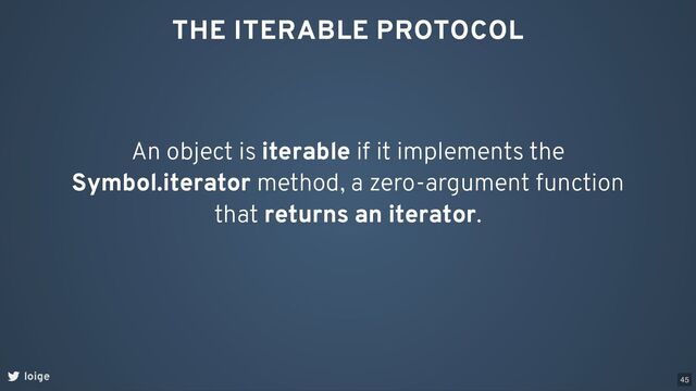 THE ITERABLE PROTOCOL
An object is iterable if it implements the
Symbol.iterator method, a zero-argument function
that returns an iterator.
loige 45
