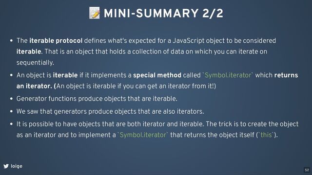 📝 MINI-SUMMARY 2/2
loige
The iterable protocol deﬁnes what's expected for a JavaScript object to be considered
iterable. That is an object that holds a collection of data on which you can iterate on
sequentially.
An object is iterable if it implements a special method called `Symbol.iterator` which returns
an iterator. (An object is iterable if you can get an iterator from it!)
Generator functions produce objects that are iterable.
We saw that generators produce objects that are also iterators.
It is possible to have objects that are both iterator and iterable. The trick is to create the object
as an iterator and to implement a `Symbol.iterator` that returns the object itself (`this`).
52
