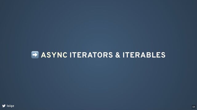 ➡ ASYNC ITERATORS & ITERABLES
loige 54
