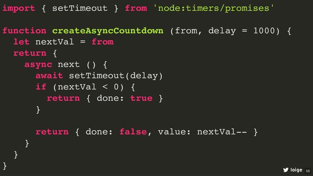 import { setTimeout } from 'node:timers/promises'
function createAsyncCountdown (from, delay = 1000) {
let nextVal = from
return {
async next () {
await setTimeout(delay)
if (nextVal < 0) {
return { done: true }
}
return { done: false, value: nextVal-- }
}
}
}
loige 56
