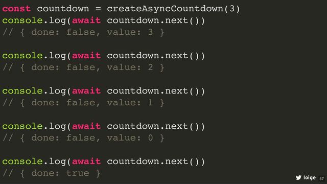 const countdown = createAsyncCountdown(3)
console.log(await countdown.next())
// { done: false, value: 3 }
console.log(await countdown.next())
// { done: false, value: 2 }
console.log(await countdown.next())
// { done: false, value: 1 }
console.log(await countdown.next())
// { done: false, value: 0 }
console.log(await countdown.next())
// { done: true }
loige 57
