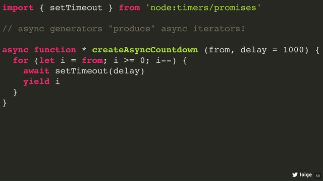 import { setTimeout } from 'node:timers/promises'
// async generators "produce" async iterators!
async function * createAsyncCountdown (from, delay = 1000) {
for (let i = from; i >= 0; i--) {
await setTimeout(delay)
yield i
}
}
loige 59

