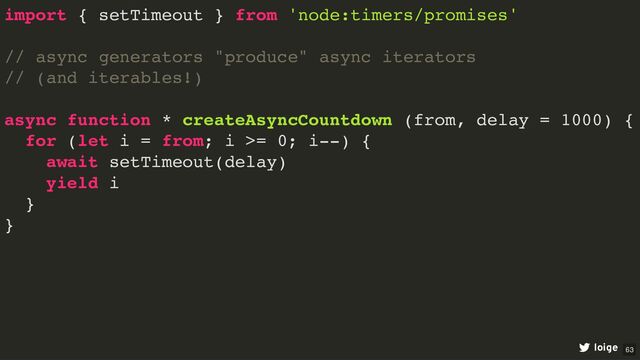 import { setTimeout } from 'node:timers/promises'
// async generators "produce" async iterators
// (and iterables!)
async function * createAsyncCountdown (from, delay = 1000) {
for (let i = from; i >= 0; i--) {
await setTimeout(delay)
yield i
}
}
loige 63

