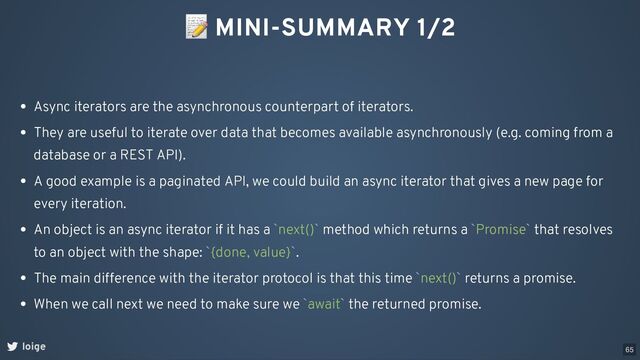 📝 MINI-SUMMARY 1/2
loige
Async iterators are the asynchronous counterpart of iterators.
They are useful to iterate over data that becomes available asynchronously (e.g. coming from a
database or a REST API).
A good example is a paginated API, we could build an async iterator that gives a new page for
every iteration.
An object is an async iterator if it has a `next()` method which returns a `Promise` that resolves
to an object with the shape: `{done, value}`.
The main difference with the iterator protocol is that this time `next()` returns a promise.
When we call next we need to make sure we `await` the returned promise.
65
