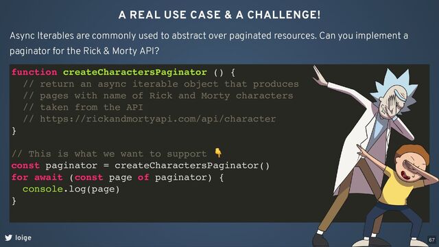 A REAL USE CASE & A CHALLENGE!
loige
Async Iterables are commonly used to abstract over paginated resources. Can you implement a
paginator for the Rick & Morty API?
function createCharactersPaginator () {
// return an async iterable object that produces
// pages with name of Rick and Morty characters
// taken from the API
// https://rickandmortyapi.com/api/character
}
// This is what we want to support
👇
const paginator = createCharactersPaginator()
for await (const page of paginator) {
console.log(page)
}
67
