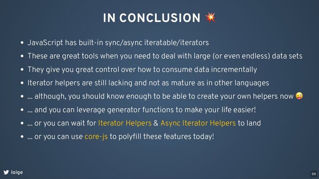 IN CONCLUSION
💥
loige
JavaScript has built-in sync/async iteratable/iterators
These are great tools when you need to deal with large (or even endless) data sets
They give you great control over how to consume data incrementally
Iterator helpers are still lacking and not as mature as in other languages
... although, you should know enough to be able to create your own helpers now
😜
... and you can leverage generator functions to make your life easier!
... or you can wait for & to land
Iterator Helpers Async Iterator Helpers
... or you can use to polyﬁll these features today!
core-js
68
