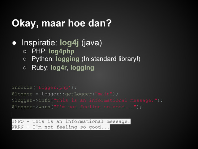 Okay, maar hoe dan?
● Inspiratie: log4j (java)
○ PHP: log4php
○ Python: logging (In standard library!)
○ Ruby: log4r, logging
include('Logger.php');
$logger = Logger::getLogger("main");
$logger->info("This is an informational message.");
$logger->warn("I'm not feeling so good...");
INFO - This is an informational message.
WARN - I'm not feeling so good...

