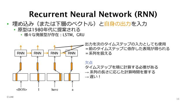 Recurrent Neural Network (RNN)
• 埋め込み（または下層のベクトル）と⾃⾝の出⼒を⼊⼒
• 原型は1980年代に提案される
• 様々な発展型が存在︓LSTM，GRU
16
RNN
 I have a
RNN RNN RNN
出⼒を次のタイムステップの⼊⼒としても使⽤
＝前のタイムステップに依存した表現が得られる
＝系列を扱える
⽋点
タイムステップを順に計算する必要がある
→ 系列の⻑さに応じた計算時間を要する
→ 遅い︕
