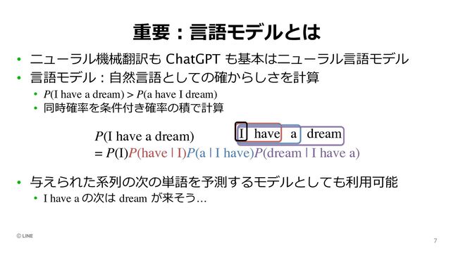 重要︓⾔語モデルとは
• ニューラル機械翻訳も ChatGPT も基本はニューラル⾔語モデル
• ⾔語モデル︓⾃然⾔語としての確からしさを計算
• P(I have a dream) > P(a have I dream)
• 同時確率を条件付き確率の積で計算
• 与えられた系列の次の単語を予測するモデルとしても利⽤可能
• I have a の次は dream が来そう…
7
 
NTTW e

2i
Encoder-Decoder 2
2RNN Encoder-Decoder
P(I have a dream) > P(a have I dream) > P(fuga spam hoge)

 :
•  2RNN e
•  2 P
P(I have a dream)
= P(I)P(have | I)P(a | I have)P(dream | I have a)
I have a dream
Pe
W
Model
PennT
LSTM (Za
Variationa
