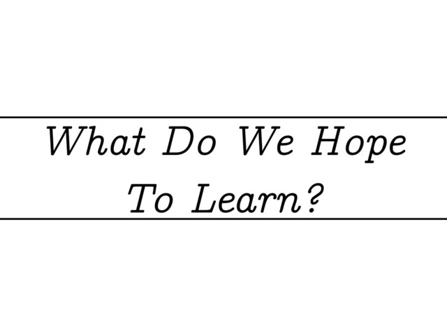 What Do We Hope
To Learn?
