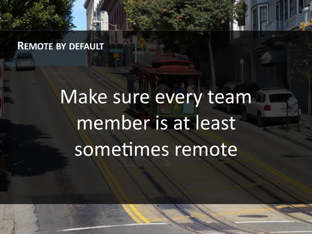 Make sure every team
member is at least
someHmes remote
REMOTE BY DEFAULT
