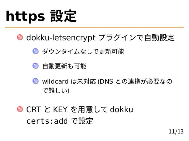 https 設定
dokku-letsencrypt プラグインで自動設定
ダウンタイムなしで更新可能
自動更新も可能
wildcard は未対応 (DNS との連携が必要なの
で難しい)
CRT と KEY を用意して dokku
certs:add で設定
11/13
