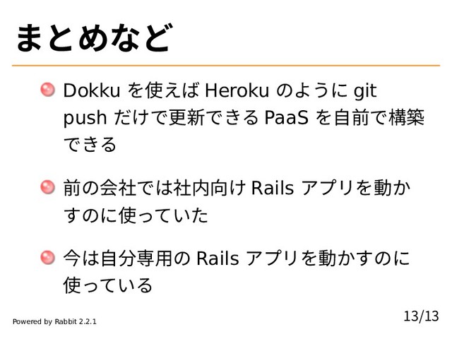 まとめなど
Dokku を使えば Heroku のように git
push だけで更新できる PaaS を自前で構築
できる
前の会社では社内向け Rails アプリを動か
すのに使っていた
今は自分専用の Rails アプリを動かすのに
使っている
13/13
Powered by Rabbit 2.2.1
