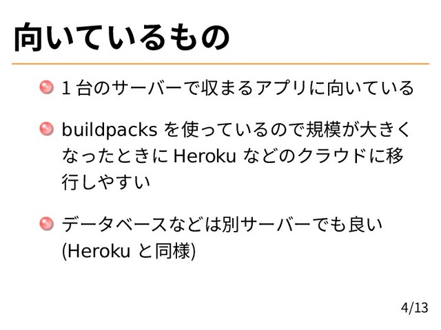 向いているもの
1 台のサーバーで収まるアプリに向いている
buildpacks を使っているので規模が大きく
なったときに Heroku などのクラウドに移
行しやすい
データベースなどは別サーバーでも良い
(Heroku と同様)
4/13
