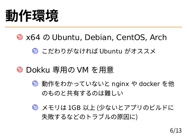 動作環境
x64 の Ubuntu, Debian, CentOS, Arch
こだわりがなければ Ubuntu がオススメ
Dokku 専用の VM を用意
動作をわかっていないと nginx や docker を他
のものと共有するのは難しい
メモリは 1GB 以上 (少ないとアプリのビルドに
失敗するなどのトラブルの原因に)
6/13
