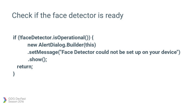 Check if the face detector is ready
if (!faceDetector.isOperational()) {
new AlertDialog.Builder(this)
.setMessage("Face Detector could not be set up on your device")
.show();
return;
}
