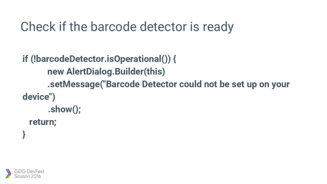 Check if the barcode detector is ready
if (!barcodeDetector.isOperational()) {
new AlertDialog.Builder(this)
.setMessage("Barcode Detector could not be set up on your
device")
.show();
return;
}
