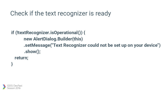 Check if the text recognizer is ready
if (!textRecognizer.isOperational()) {
new AlertDialog.Builder(this)
.setMessage("Text Recognizer could not be set up on your device")
.show();
return;
}
