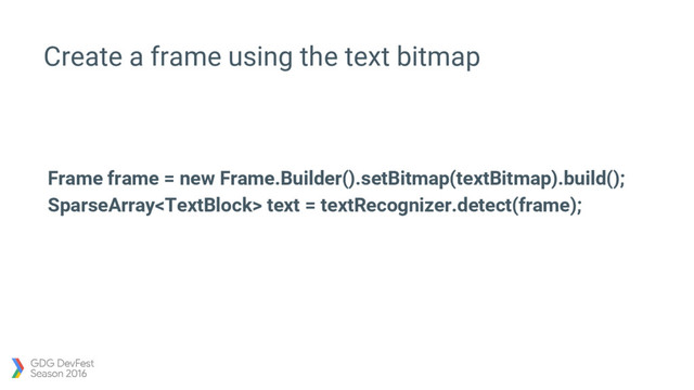 Create a frame using the text bitmap
Frame frame = new Frame.Builder().setBitmap(textBitmap).build();
SparseArray text = textRecognizer.detect(frame);
